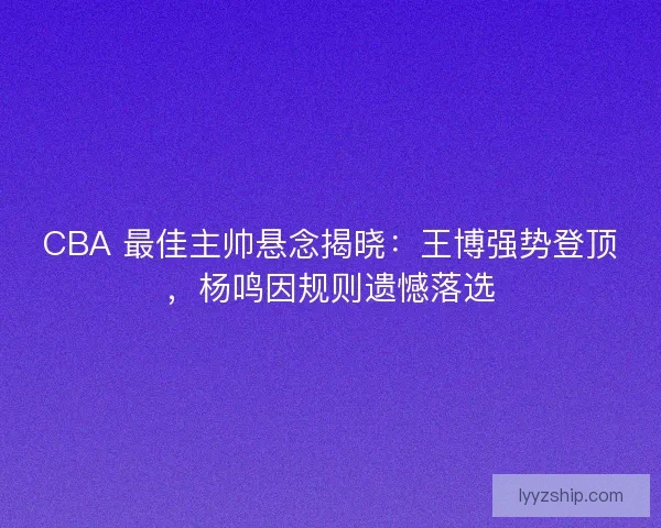 CBA 最佳主帅悬念揭晓：王博强势登顶，杨鸣因规则遗憾落选