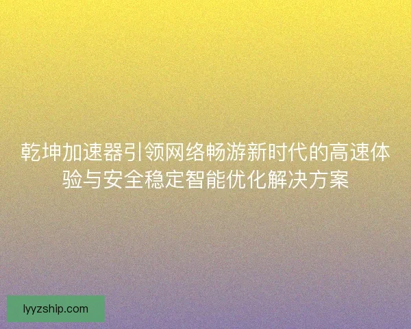 乾坤加速器引领网络畅游新时代的高速体验与安全稳定智能优化解决方案