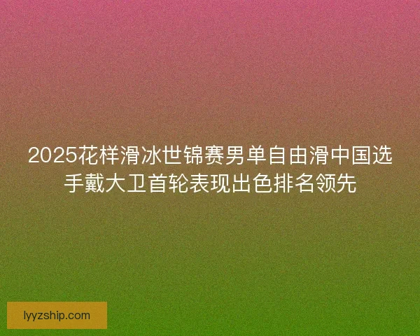 2025花样滑冰世锦赛男单自由滑中国选手戴大卫首轮表现出色排名领先 2025花样滑冰世锦赛男单自由滑中国选手戴大卫首轮表现出色排名领先