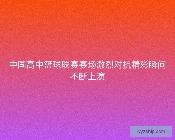中国高中篮球联赛赛场激烈对抗精彩瞬间不断上演 中国高中篮球联赛赛场激烈对抗精彩瞬间不断上演