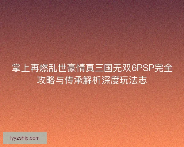掌上再燃乱世豪情真三国无双6PSP完全攻略与传承解析深度玩法志 掌上再燃乱世豪情真三国无双6PSP完全攻略与传承解析深度玩法志