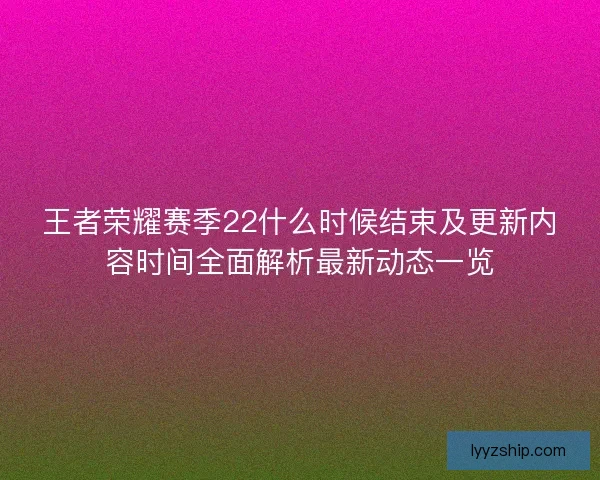 王者荣耀赛季22什么时候结束及更新内容时间全面解析最新动态一览