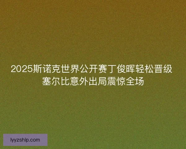 2025斯诺克世界公开赛丁俊晖轻松晋级 塞尔比意外出局震惊全场 2025斯诺克世界公开赛丁俊晖轻松晋级 塞尔比意外出局震惊全场