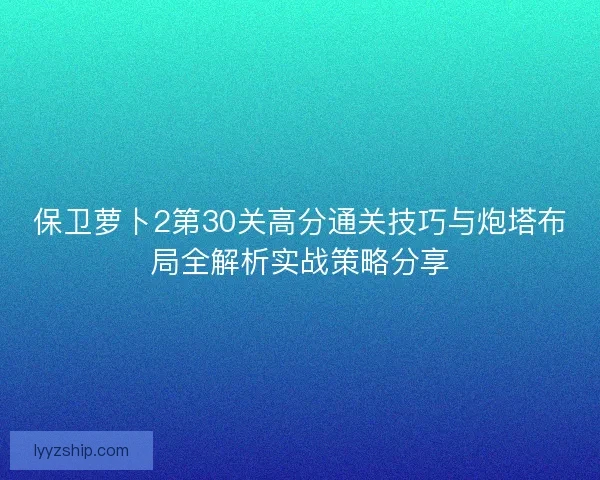 保卫萝卜2第30关高分通关技巧与炮塔布局全解析实战策略分享 保卫萝卜2第30关高分通关技巧与炮塔布局全解析实战策略分享