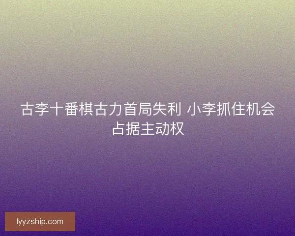 古李十番棋古力首局失利 小李抓住机会占据主动权 古李十番棋古力首局失利 小李抓住机会占据主动权