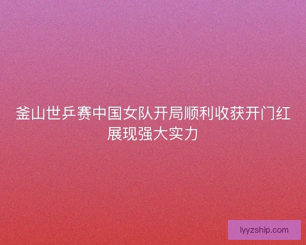 釜山世乒赛中国女队开局顺利收获开门红展现强大实力 釜山世乒赛中国女队开局顺利收获开门红展现强大实力
