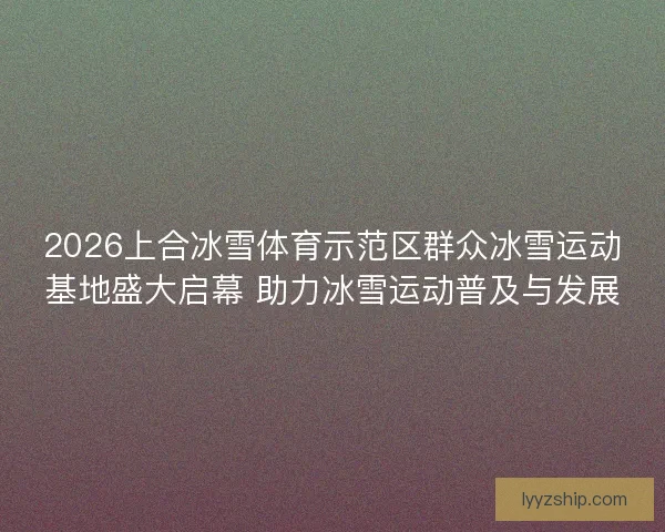 2026上合冰雪体育示范区群众冰雪运动基地盛大启幕 助力冰雪运动普及与发展