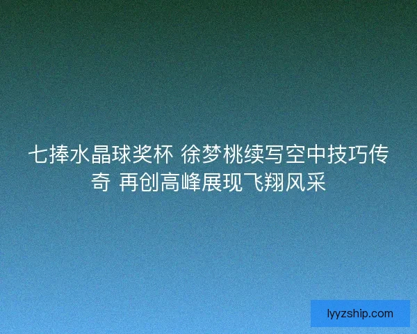 七捧水晶球奖杯 徐梦桃续写空中技巧传奇 再创高峰展现飞翔风采 七捧水晶球奖杯 徐梦桃续写空中技巧传奇 再创高峰展现飞翔风采