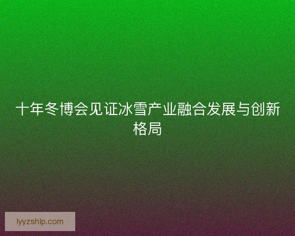 十年冬博会见证冰雪产业融合发展与创新格局 十年冬博会见证冰雪产业融合发展与创新格局