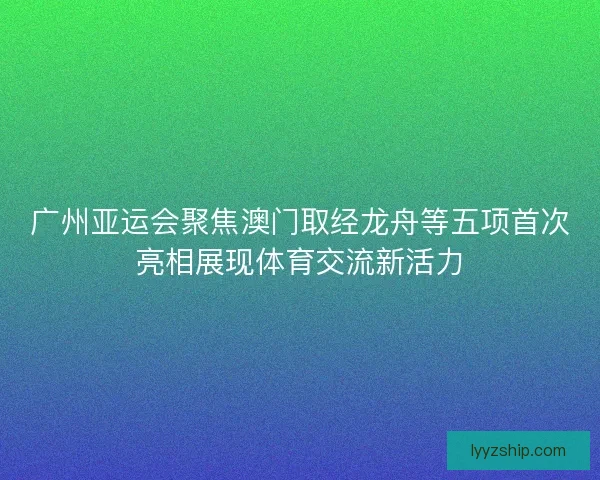 广州亚运会聚焦澳门取经龙舟等五项首次亮相展现体育交流新活力 广州亚运会聚焦澳门取经龙舟等五项首次亮相展现体育交流新活力