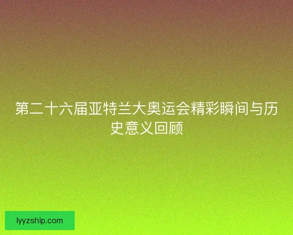 第二十六届亚特兰大奥运会精彩瞬间与历史意义回顾 第二十六届亚特兰大奥运会精彩瞬间与历史意义回顾