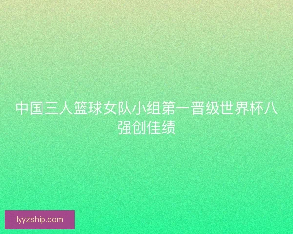 中国三人篮球女队小组第一晋级世界杯八强创佳绩 中国三人篮球女队小组第一晋级世界杯八强创佳绩