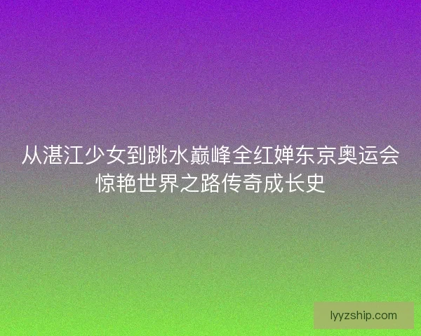 从湛江少女到跳水巅峰全红婵东京奥运会惊艳世界之路传奇成长史 从湛江少女到跳水巅峰全红婵东京奥运会惊艳世界之路传奇成长史
