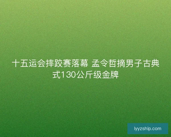 十五运会摔跤赛落幕 孟令哲摘男子古典式130公斤级金牌 十五运会摔跤赛落幕 孟令哲摘男子古典式130公斤级金牌