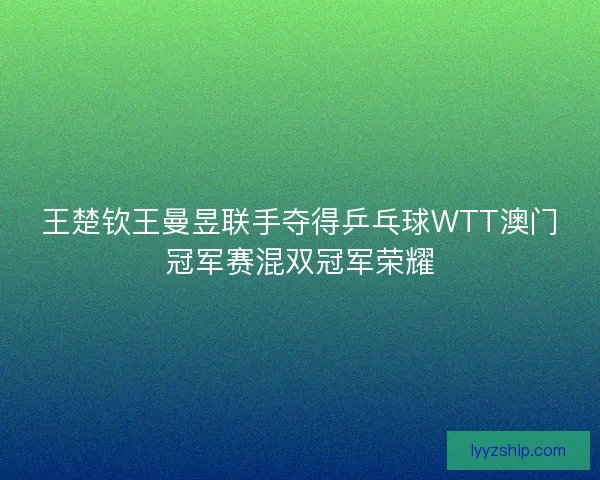 王楚钦王曼昱联手夺得乒乓球WTT澳门冠军赛混双冠军荣耀