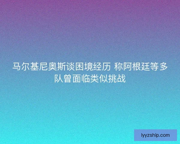 马尔基尼奥斯谈困境经历 称阿根廷等多队曾面临类似挑战
